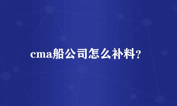 cma船公司怎么补料？