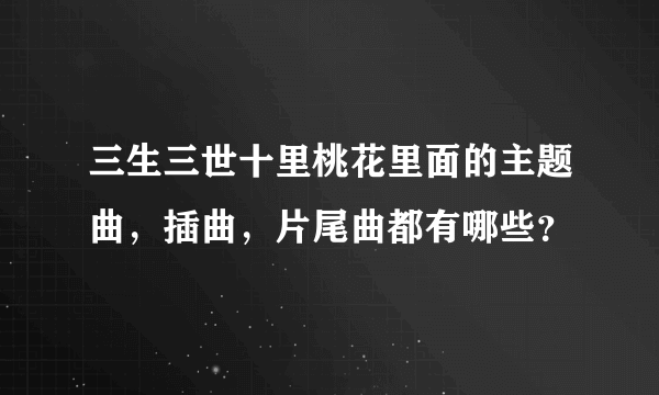 三生三世十里桃花里面的主题曲，插曲，片尾曲都有哪些？