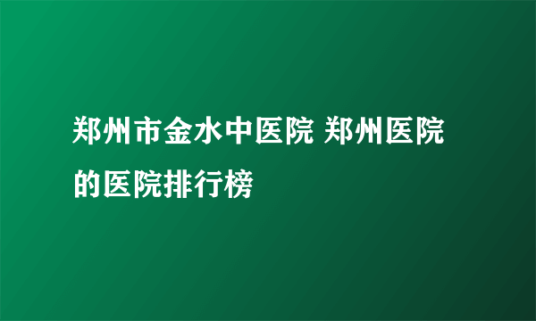 郑州市金水中医院 郑州医院的医院排行榜