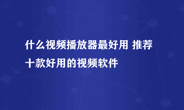 什么视频播放器最好用 推荐十款好用的视频软件