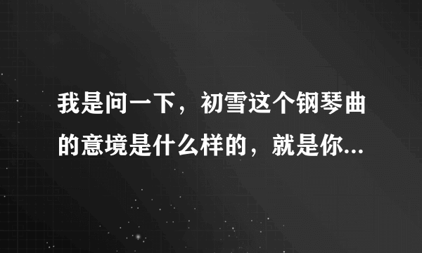 我是问一下，初雪这个钢琴曲的意境是什么样的，就是你听了这个钢琴曲的联想，谢谢学霸们啦！