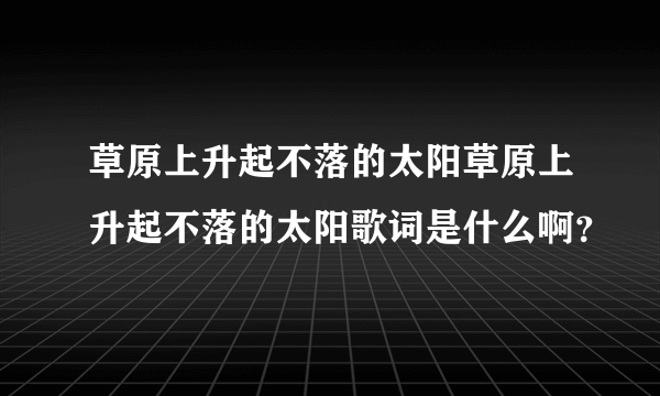 草原上升起不落的太阳草原上升起不落的太阳歌词是什么啊？