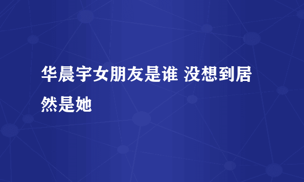 华晨宇女朋友是谁 没想到居然是她