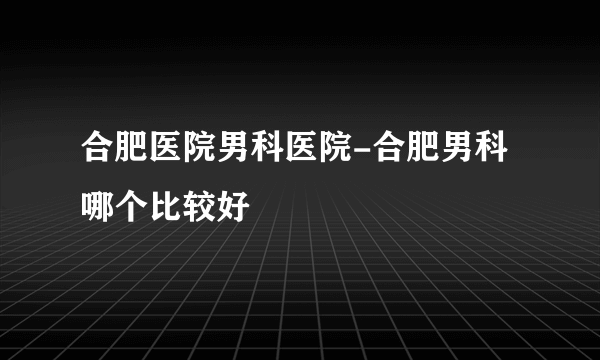 合肥医院男科医院-合肥男科哪个比较好