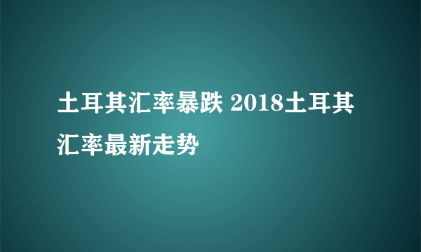 土耳其汇率暴跌 2018土耳其汇率最新走势