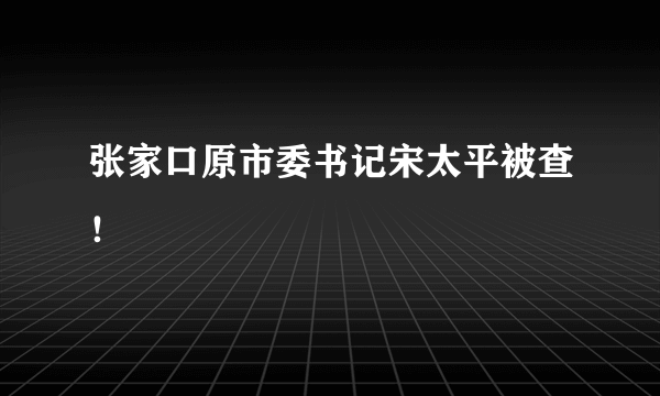 张家口原市委书记宋太平被查！