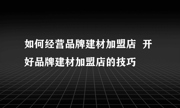 如何经营品牌建材加盟店  开好品牌建材加盟店的技巧