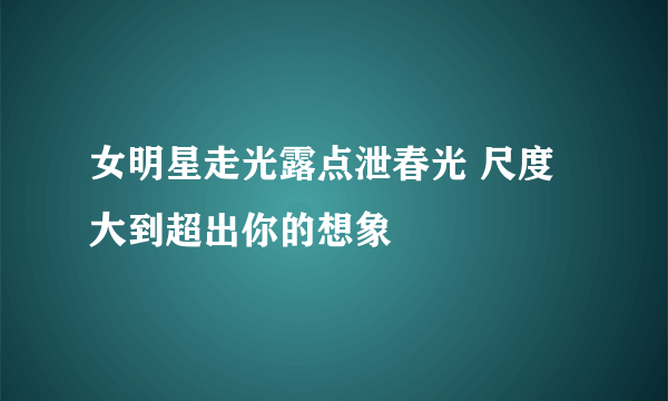 女明星走光露点泄春光 尺度大到超出你的想象