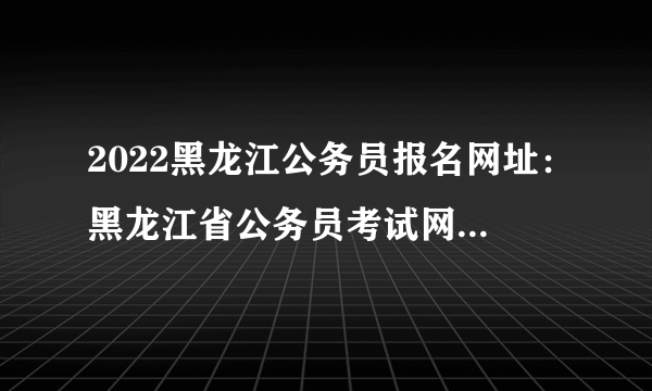 2022黑龙江公务员报名网址：黑龙江省公务员考试网(http://www.hljsgwy.org.cn)