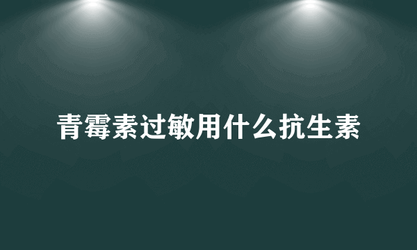 青霉素过敏用什么抗生素