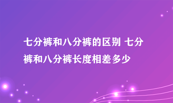 七分裤和八分裤的区别 七分裤和八分裤长度相差多少