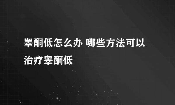 睾酮低怎么办 哪些方法可以治疗睾酮低