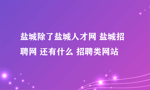 盐城除了盐城人才网 盐城招聘网 还有什么 招聘类网站