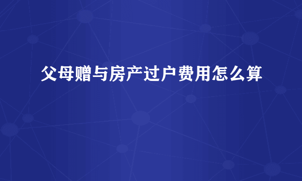 父母赠与房产过户费用怎么算