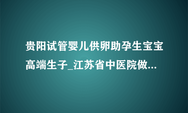 贵阳试管婴儿供卵助孕生宝宝高端生子_江苏省中医院做供卵试管