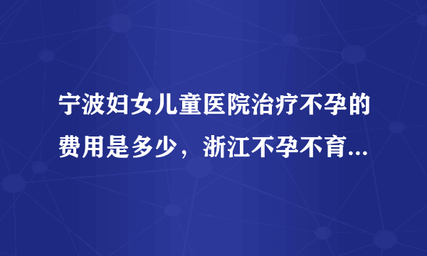 宁波妇女儿童医院治疗不孕的费用是多少，浙江不孕不育诊治花费明细介绍