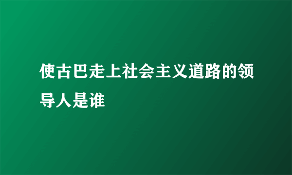 使古巴走上社会主义道路的领导人是谁