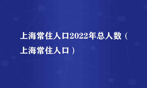 上海常住人口2022年总人数（上海常住人口）