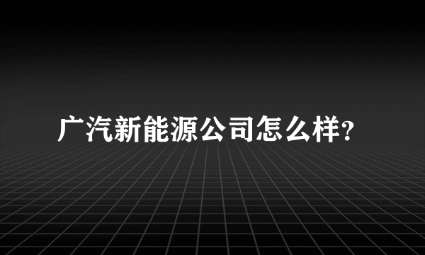 广汽新能源公司怎么样？