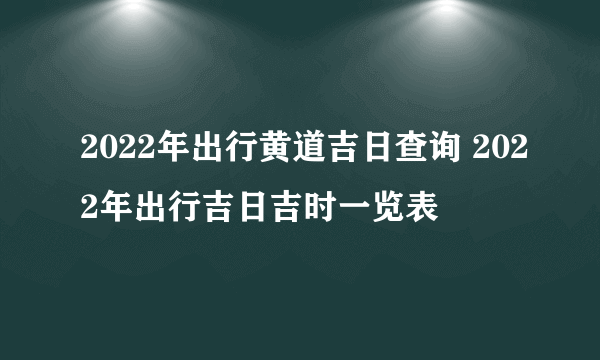 2022年出行黄道吉日查询 2022年出行吉日吉时一览表