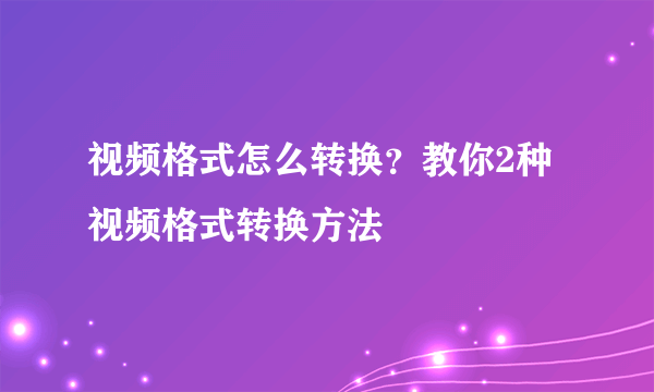 视频格式怎么转换？教你2种视频格式转换方法