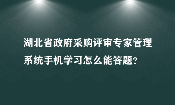 湖北省政府采购评审专家管理系统手机学习怎么能答题？