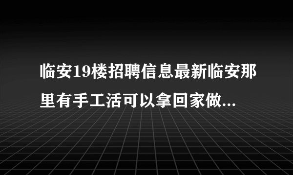 临安19楼招聘信息最新临安那里有手工活可以拿回家做的，不需要加盟费