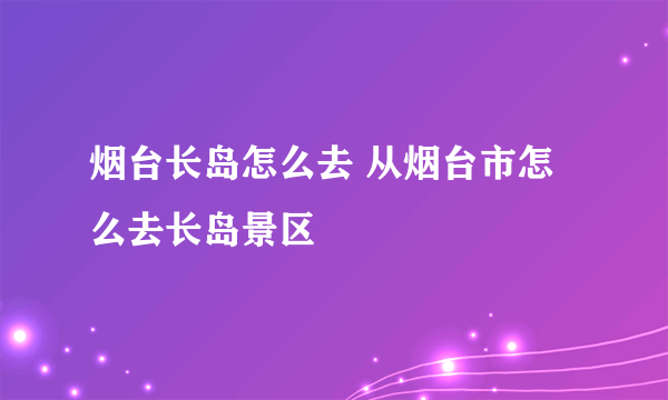 烟台长岛怎么去 从烟台市怎么去长岛景区