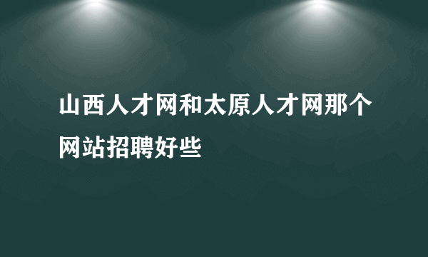 山西人才网和太原人才网那个网站招聘好些