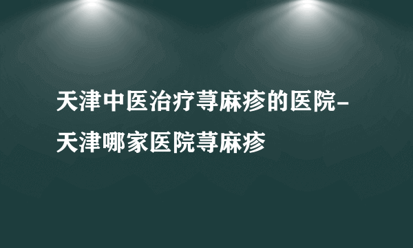 天津中医治疗荨麻疹的医院-天津哪家医院荨麻疹