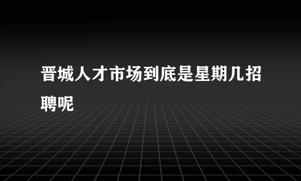 晋城人才市场到底是星期几招聘呢