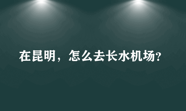 在昆明，怎么去长水机场？