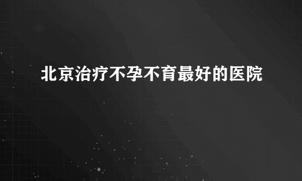 北京治疗不孕不育最好的医院