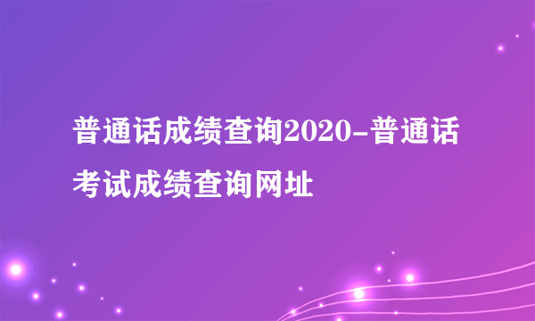 普通话成绩查询2020-普通话考试成绩查询网址