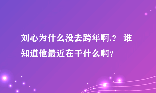 刘心为什么没去跨年啊.？ 谁知道他最近在干什么啊？