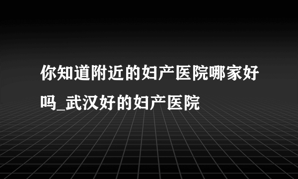 你知道附近的妇产医院哪家好吗_武汉好的妇产医院