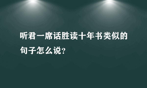 听君一席话胜读十年书类似的句子怎么说？