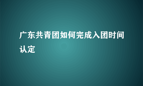 广东共青团如何完成入团时间认定