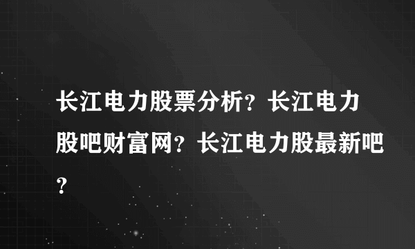 长江电力股票分析？长江电力股吧财富网？长江电力股最新吧？