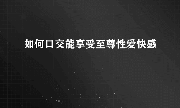 如何口交能享受至尊性爱快感