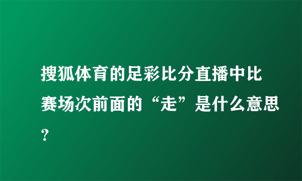 搜狐体育的足彩比分直播中比赛场次前面的“走”是什么意思？