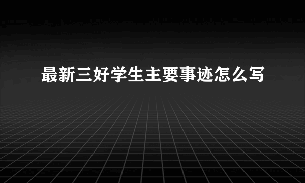 最新三好学生主要事迹怎么写