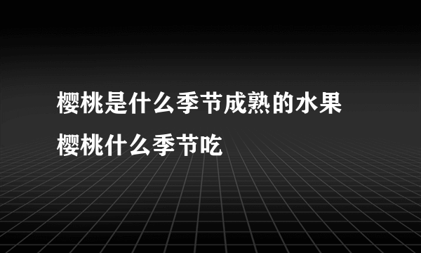 樱桃是什么季节成熟的水果 樱桃什么季节吃