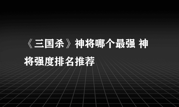 《三国杀》神将哪个最强 神将强度排名推荐