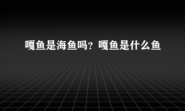 嘎鱼是海鱼吗？嘎鱼是什么鱼