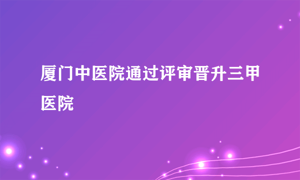 厦门中医院通过评审晋升三甲医院