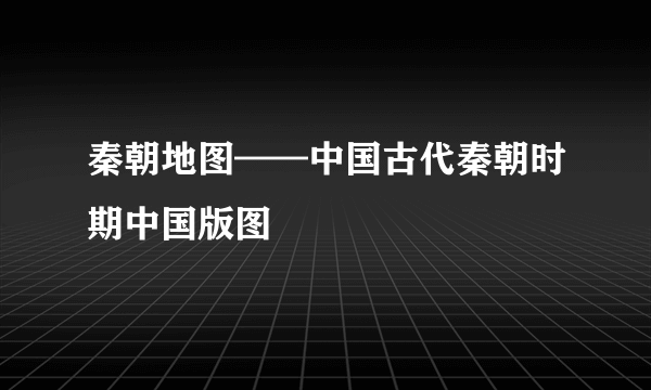 秦朝地图——中国古代秦朝时期中国版图