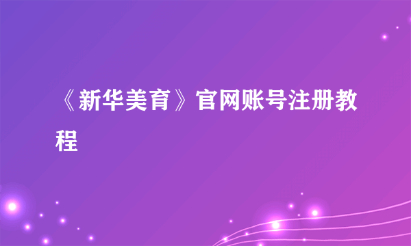 《新华美育》官网账号注册教程