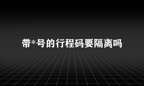 带*号的行程码要隔离吗