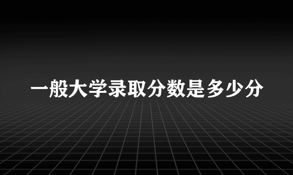 一般大学录取分数是多少分